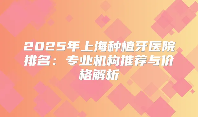 2025年上海种植牙医院排名:专业机构推荐与价格解析