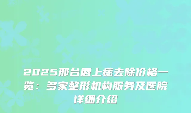 2025邢台唇上痣去除价格一览：多家整形机构服务及医院详细介绍