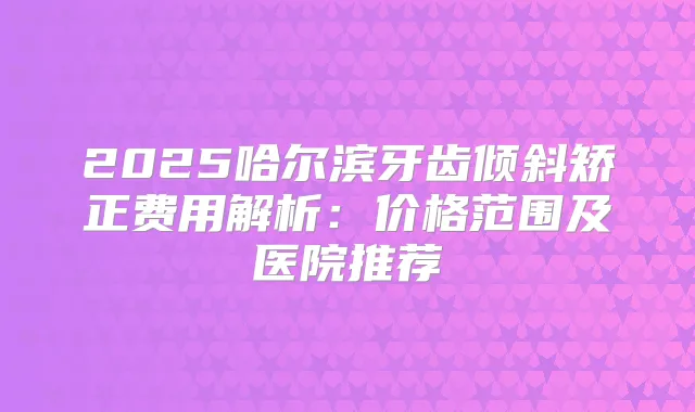 2025哈尔滨牙齿倾斜矫正费用解析:价格范围及医院推荐