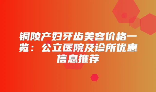 铜陵产妇牙齿美容价格一览：公立医院及诊所优惠信息推荐