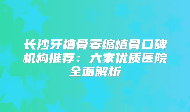 长沙牙槽骨萎缩植骨口碑机构推荐：六家优质医院全面解析