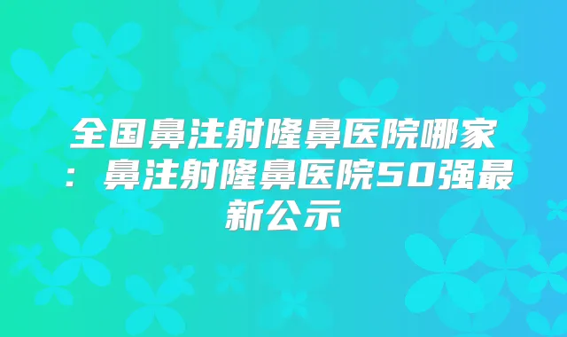 全国鼻注射隆鼻医院哪家：鼻注射隆鼻医院50强新公示