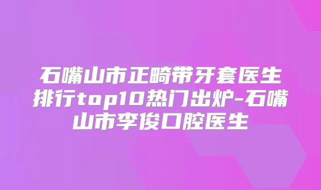 石嘴山市正畸带牙套医生排行top10热门出炉-石嘴山市李俊口腔医生