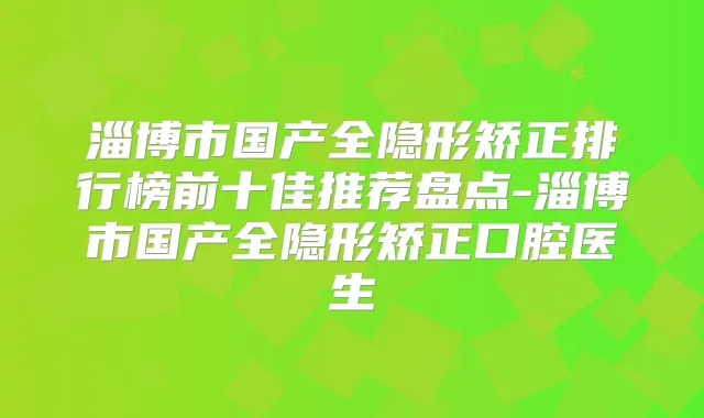 淄博市国产全隐形矫正排行榜前十佳推荐盘点-淄博市国产全隐形矫正口腔医生