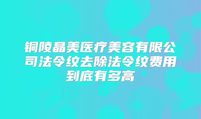 铜陵晶美医疗美容有限公司法令纹去除法令纹费用到底有多高