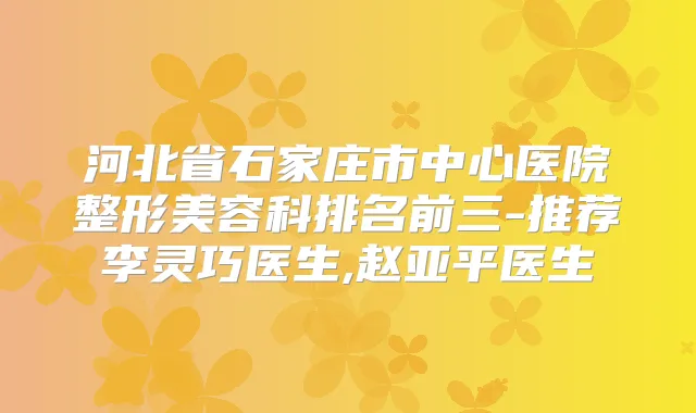 河北省石家庄市中心医院整形美容科排名前三-推荐李灵巧医生,赵亚平医生
