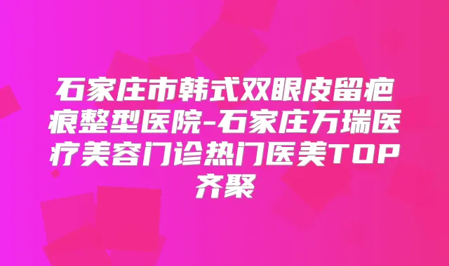 石家庄市韩式双眼皮留疤痕整型医院-石家庄万瑞医疗美容门诊热门医美TOP齐聚