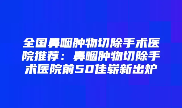 全国鼻咽肿物切除手术医院推荐：鼻咽肿物切除手术医院前50佳崭新出炉