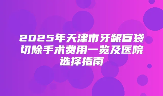 2025年天津市牙龈盲袋切除手术费用一览及医院选择指南