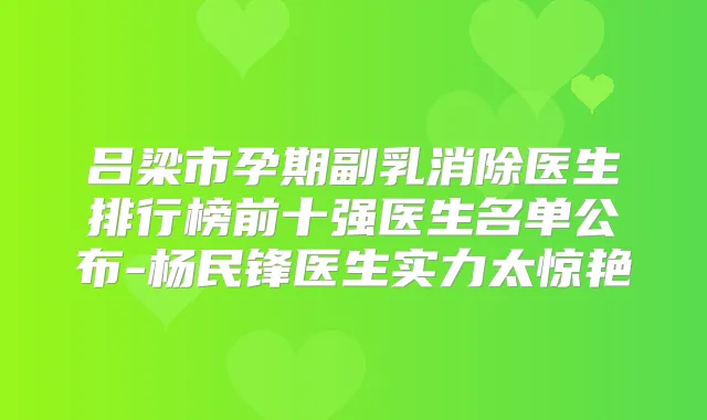 吕梁市孕期副乳消除医生排行榜前十强医生名单公布-杨民锋医生实力太惊艳