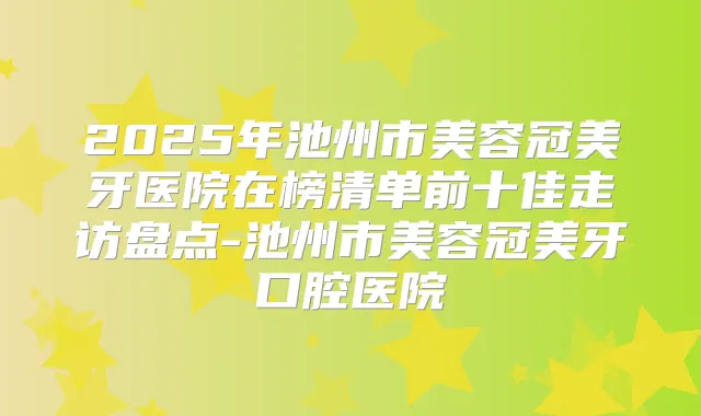 2025年池州市美容冠美牙医院在榜清单前十佳走访盘点-池州市美容冠美牙口腔医院