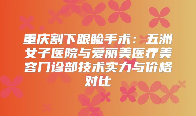 重庆割下眼睑手术：五洲女子医院与爱丽美医疗美容门诊部技术实力与价格对比