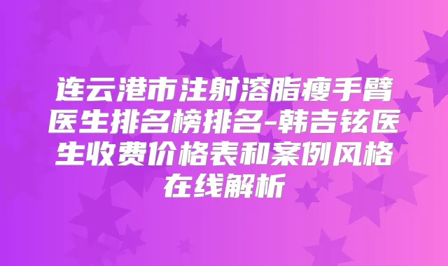 连云港市注射溶脂瘦手臂医生排名榜排名-韩吉铉医生收费价格表和案例风格在线解析
