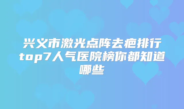 兴义市激光点阵去疤排行top7人气医院榜你都知道哪些