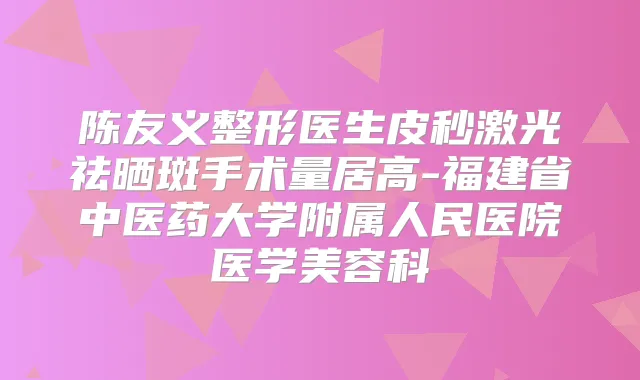 陈友义整形医生皮秒激光祛晒斑手术量居高-福建省中医药大学附属人民医院医学美容科