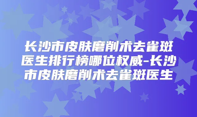 长沙市皮肤磨削术去雀斑医生排行榜哪位-长沙市皮肤磨削术去雀斑医生