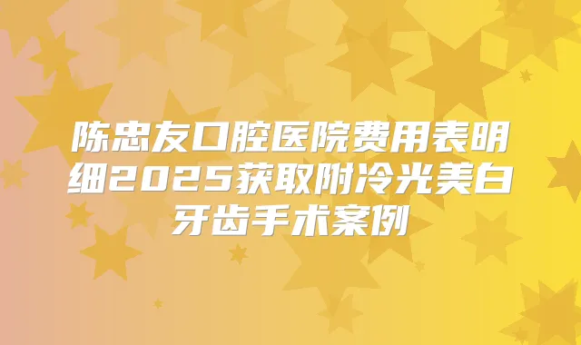陈忠友口腔医院费用表明细2025获取附冷光美白牙齿手术案例