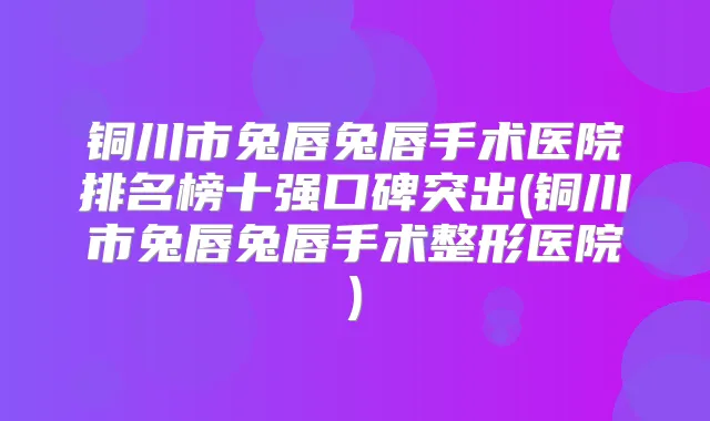 铜川市兔唇兔唇手术医院排名榜十强口碑突出(铜川市兔唇兔唇手术整形医院)