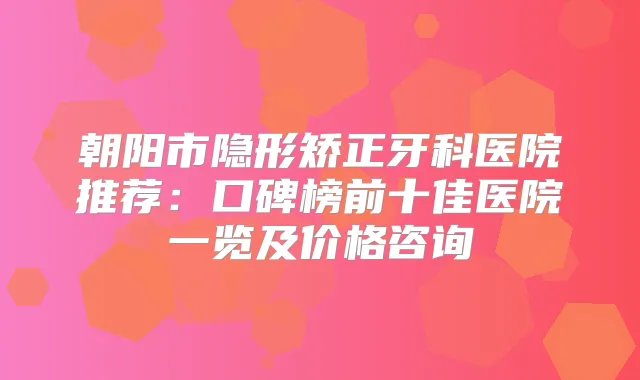 朝阳市隐形矫正牙科医院推荐：口碑榜前十佳医院一览及价格咨询