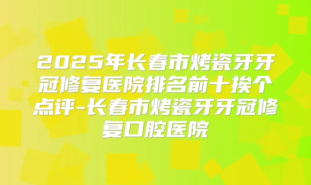 2025年长春市烤瓷牙牙冠修复医院排名前十挨个点评-长春市烤瓷牙牙冠修复口腔医院