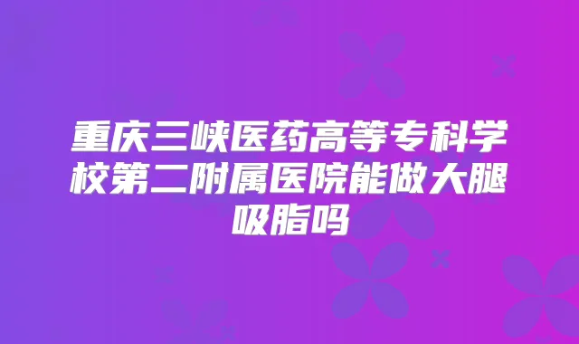 重庆三峡医药高等专科学校第二附属医院能做大腿吸脂吗