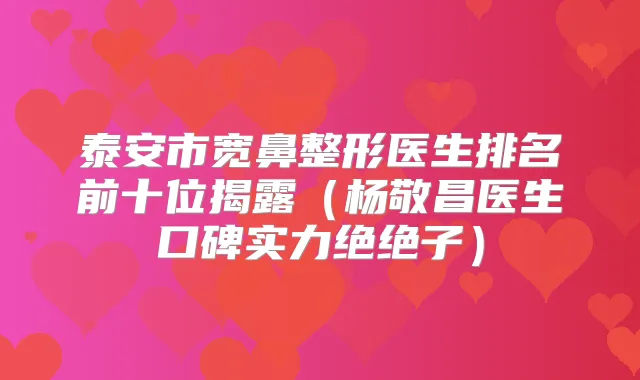 泰安市宽鼻整形医生排名前十位揭露（杨敬昌医生口碑实力绝绝子）