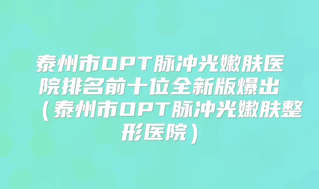 泰州市OPT脉冲光嫩肤医院排名前十位全新版爆出（泰州市OPT脉冲光嫩肤整形医院）