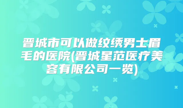 晋城市可以做纹绣男士眉毛的医院(晋城星范医疗美容有限公司一览)