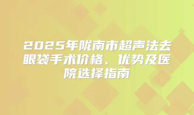2025年陇南市超声法去眼袋手术价格、优势及医院选择指南