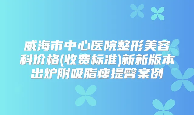 威海市中心医院整形美容科价格(收费标准)新新版本出炉附吸脂瘦提臀案例