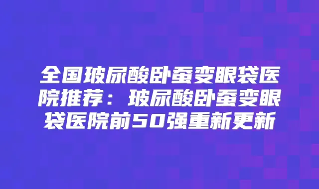 全国玻尿酸卧蚕变眼袋医院推荐:玻尿酸卧蚕变眼袋医院前50强重新更新