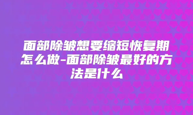 面部除皱想要缩短恢复期怎么做-面部除皱好的方法是什么