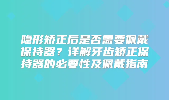 隐形矫正后是否需要佩戴保持器?详解牙齿矫正保持器的必要性及佩戴指南
