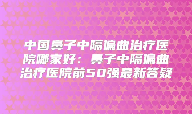 中国鼻子中隔偏曲医院哪家好:鼻子中隔偏曲医院前50强新答疑