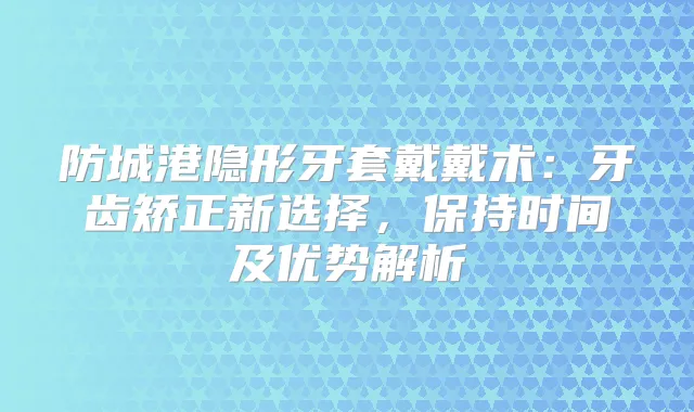 防城港隐形牙套戴戴术：牙齿矫正新选择，保持时间及优势解析