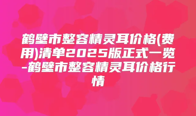 鹤壁市整容价格(费用)清单2025版正式一览-鹤壁市整容价格行情