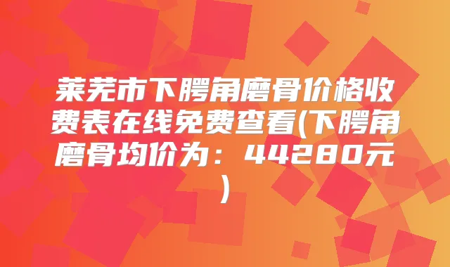 莱芜市下腭角磨骨价格收费表在线免费查看(下腭角磨骨均价为：44280元)