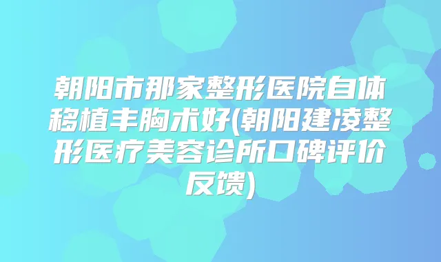 朝阳市那家整形医院自体移植丰胸术好(朝阳建凌整形医疗美容诊所口碑评价反馈)