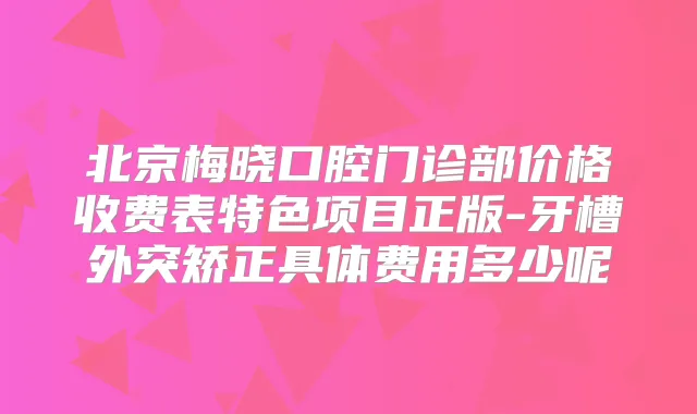 北京梅晓口腔门诊部价格收费表特色项目正版-牙槽外突矫正具体费用多少呢