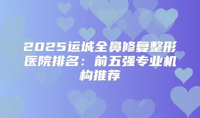 2025运城全鼻修复整形医院排名：前五强专业机构推荐