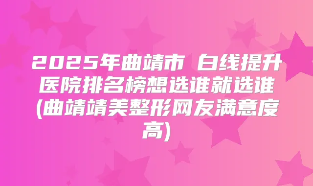 2025年曲靖市疍白线提升医院排名榜想选谁就选谁(曲靖靖美整形网友满意度高)