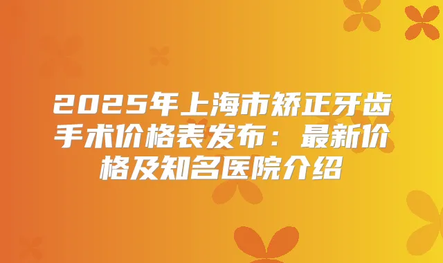 2025年上海市矫正牙齿手术价格表发布:新价格及知名医院介绍