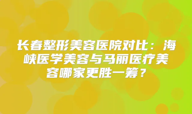 长春整形美容医院对比:海峡医学美容与马丽医疗美容哪家更胜一筹?