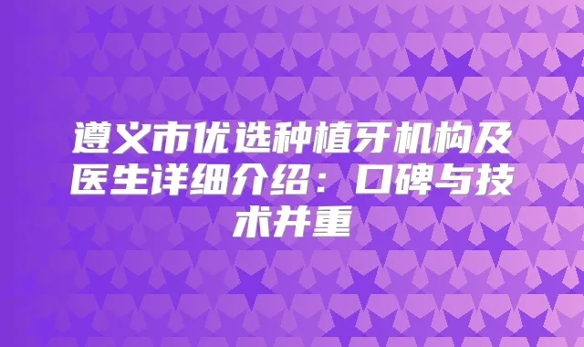 遵义市优选种植牙机构及医生详细介绍:口碑与技术并重