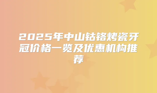 2025年中山钴铬烤瓷牙冠价格一览及优惠机构推荐