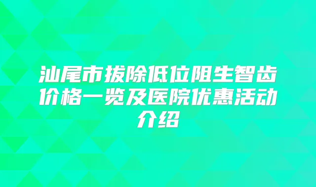 汕尾市拔除低位阻生智齿价格一览及医院优惠活动介绍