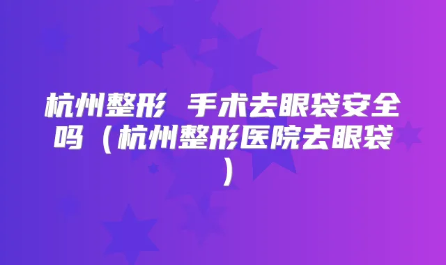 杭州整形 手术去眼袋安全吗(杭州整形医院去眼袋)