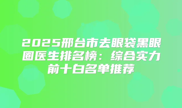 2025邢台市去眼袋黑眼圈医生排名榜:综合实力前十白名单推荐