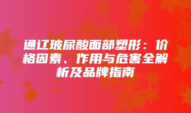 通辽玻尿酸面部塑形:价格因素、作用与危害全解析及品牌指南