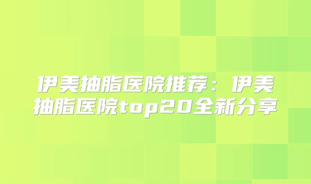 伊美抽脂医院推荐:伊美抽脂医院top20全新分享